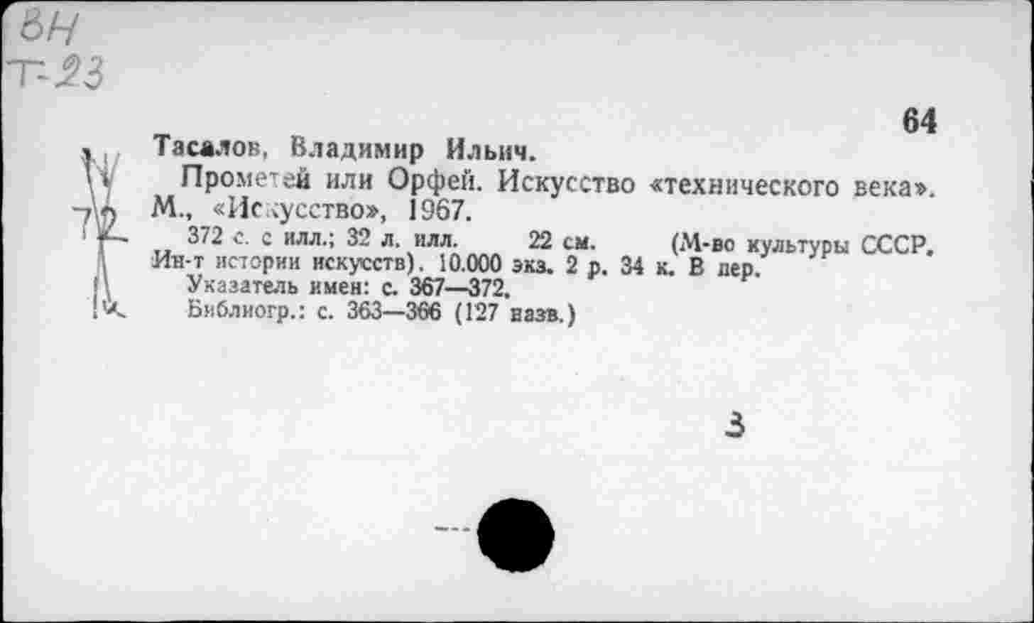 ﻿ьн Т-23

64
Тасалов, Владимир Ильич.
Прометей или Орфей. Искусство «технического века». М., «Искусство», 1367.
372 с. с ИЛЛ.; 32 л. илл. 22 см. (М-во культуры СССР.
Ин-т истории искусств). 10.000 экз. 2 р. 34 к. В дер.
Указатель имен: с. 367—372.
Бяблиогр.: с. 363—366 (127 назв.)
3